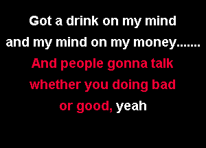 Got a drink on my mind
and my mind on my money .......
And people gonna talk
whether you doing bad
or good, yeah