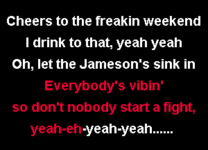 Cheers to the freakin weekend
I drink to that, yeah yeah
on, let the Jameson's sink in
Everybody's vibin'
so don't nobody start a fight,
yeah-eh-yeah-yeah ......