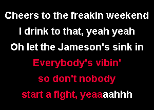 Cheers to the freakin weekend
I drink to that, yeah yeah
on let the Jameson's sink in
Everybody's vibin'
so don't nobody
start a fight, yeaaaahhh