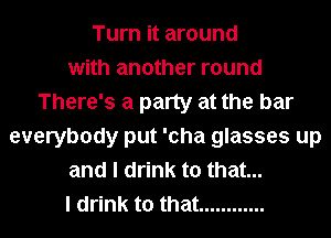 Turn it around
with another round
There's a party at the bar
everybody put 'cha glasses up
and I drink to that...
I drink to that ............