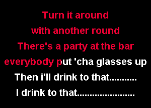 Turn it around
with another round
There's a party at the bar
everybody put 'cha glasses up
Then i'll drink to that ...........
I drink to that .......................