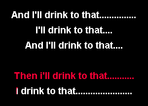 And I'll drink to that ...............
I'll drink to that...
And I'll drink to that...

Then i'll drink to that ...........
I drink to that .......................