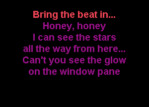 Bring the beat in...
Honey, honey
I can see the stars
all the way from here...

Can't you see the glow
on the window pane