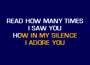 READ HOW MANY TIMES
I SAW YOU
HOW IN MY SILENCE
I ADORE YOU
