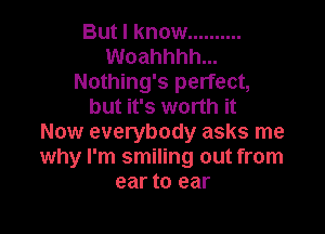 But I know ..........
Woahhhh...
Nothing's perfect,
but it's worth it

Now everybody asks me
why I'm smiling out from
ear to ear