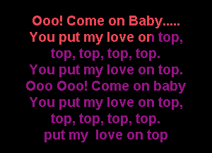 000! Come on Baby .....
You put my love on top,
top, top, top, top.
You put my love on top.
000 000! Come on baby
You put my love on top,
top, top, top, top.
put my love on top