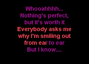 Whooahhhh...
Nothing's perfect,
but it's worth it
Everybody asks me

why I'm smiling out
from ear to ear
But I know....
