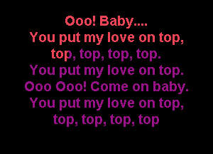 000! Baby....
You put my love on top,
top, top, top, top.
You put my love on top.

000 000! Come on baby.
You put my love on top,
top, top, top, top