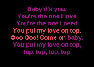 Baby it's you.
You're the one I love
You're the one I need

You put my love on top.

000 000! Come on baby.
You put my love on top,
top, top, top, top