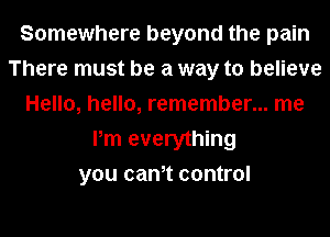 Somewhere beyond the pain
There must be a way to believe
Hello, hello, remember... me
Pm everything
you cam control