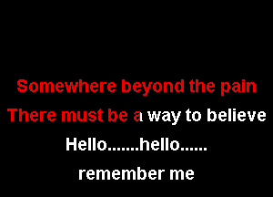 Somewhere beyond the pain

There must be a way to believe
Hello ....... hello ......

remember me