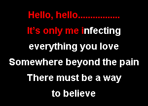 Hello, hello .................
lvs only me infecting

everything you love
Somewhere beyond the pain
There must be a way
to believe