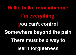 Hello, hello, remember me
Pm everything
you cam control
Somewhere beyond the pain
There must be a way to
learn forgiveness