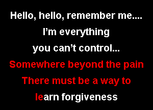 Hello, hello, remember me....
Pm everything
you cam control...
Somewhere beyond the pain
There must be a way to
learn forgiveness