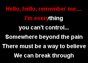Hello, hello, remember me....
Pm everything
you canet control...
Somewhere beyond the pain
There must be a way to believe
We can break through