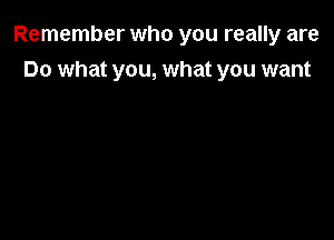 Remember who you really are

Do what you, what you want