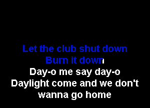 Let the club shut down

Burn it down
Day-o me say day-o
Daylight come and we don't
wanna go home