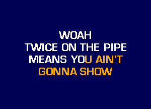 WOAH
TWICE ON THE PIPE

MEANS YOU AIN'T
GONNA SHOW
