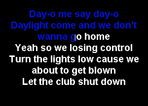 Day-o me say day-o
Daylight come and we don't
wanna go home
Yeah so we losing control
Turn the lights low cause we
about to get blown
Let the club shut down