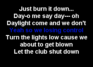 Just burn it down...
Day-o me say day--- oh
Daylight come and we don't
Yeah so we losing control
Turn the lights low cause we
about to get blown
Let the club shut down