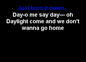 Just burn it down...
Day-o me say day--- oh
Daylight come and we don't
wanna go home