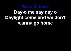 Burn it down
Day-o me say day 0
Daylight come and we don't
wanna go home