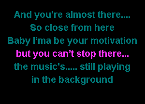 And you're almost there....
So close from here
Baby Pma be your motivation
but you canet stop there...
the music's ..... still playing
in the background