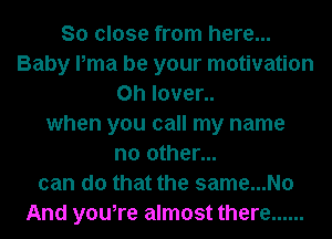 So close from here...
Baby Pma be your motivation
0h l0ver..
when you call my name
no other...
can do that the same...No
And you,re almost there ......