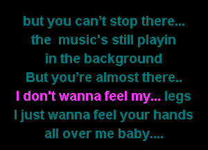 but you cam stop there...
the music's still playin
in the background
But you,re almost there..
I don't wanna feel my... legs
I just wanna feel your hands
all over me baby....