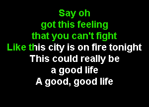 Say oh
got this feeling
that you can't fight
Like this city is on fire tonight

This could really be
a good life
A good, good life