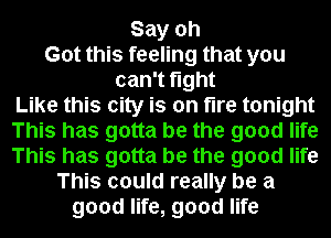 Say oh
Got this feeling that you
can't fight
Like this city is on tire tonight
This has gotta be the good life
This has gotta be the good life
This could really be a
good life, good life