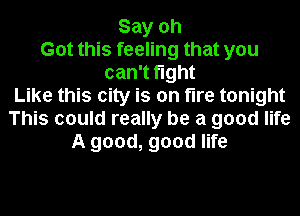 Say oh
Got this feeling that you
can't fight
Like this city is on tire tonight
This could really be a good life
A good, good life