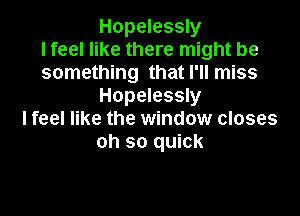 Hopelessly
I feel like there might be
something that I'll miss
Hopelessly

Ifeel like the window closes
oh so quick