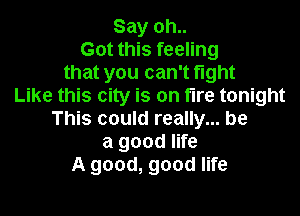 Say oh..
Got this feeling
that you can't fight
Like this city is on fire tonight

This could really... be
a good life
A good, good life