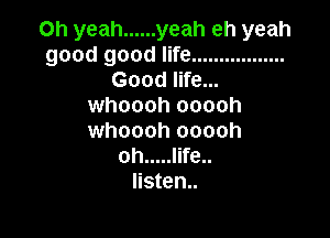 Oh yeah ...... yeah eh yeah
good good life .................
Good life...
whoooh ooooh

whoooh ooooh
oh ..... life..
Iisten..