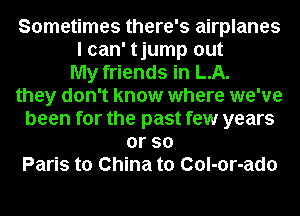 Sometimes there's airplanes
I can' tjump out
My friends in LA.
they don't know where we've
been for the past few years
orso
Paris to China to Col-or-ado