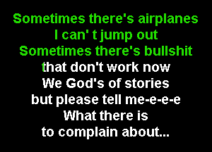 Sometimes there's airplanes
I can' tjump out
Sometimes there's bullshit
that don't work now
We God's of stories
but please tell me-e-e-e
What there is
to complain about...