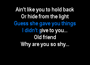 Ain't like you to hold back
Or hide from the light
Guess she gave you things
I didn't give to you...

Old friend
Why are you so shy...