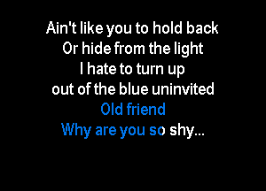 Ain't like you to hold back
Or hide from the light
I hate to turn up
out of the blue uninvited

0Id friend
Why are you so shy...