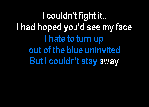 I couldn't fight it..
lhad hoped you'd see my face
I hate to turn up
out ofthe blue uninvited

Butl couldn't stay away