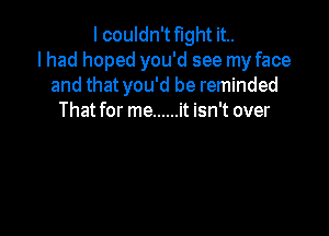 I couldn't fight it..
lhad hoped you'd see my face
and that you'd be reminded
That for me ...... it isn't over