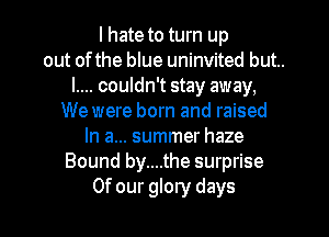 I hate to turn up
out ofthe blue uninvited but..
l.... couldn't stay away,
We were born and raised
In a... summer haze
Bound by....the surprise
Of our glory days