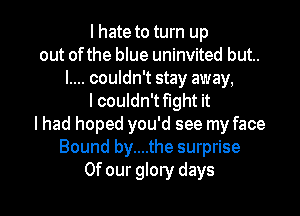 I hate to turn up
out ofthe blue uninvited but..
I.... couldn't stay away,
I couldn't flght it
I had hoped you'd see my face
Bound by....the surprise

Of our glory days I