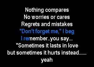 Nothing compares

No worries or cares
Regrets and mistakes
Don'tforget me, I beg
l remember..you say...

Sometimes it lasts in love
but sometimes it hurts instead ......
yeah