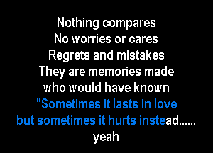 Nothing compares
No worries or cares
Regrets and mistakes
They are memories made
who would have known
Sometimes it lasts in love
but sometimes it hurts instead ......
yeah