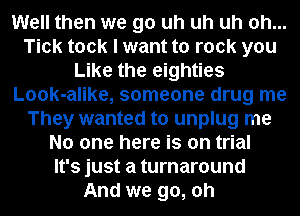 Well then we go uh uh uh oh...
Tick took I want to rock you
Like the eighties
Look-alike, someone drug me
They wanted to unplug me
No one here is on trial
It's just a turnaround
And we go, oh