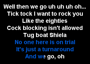 Well then we go uh uh uh oh...
Tick took I want to rock you
Like the eighties
Cock blocking isn't allowed
Tug boat Shiela
No one here is on trial
It's just a turnaround
And we go, oh