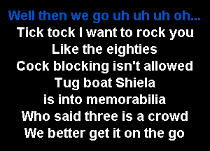 Well then we go uh uh uh oh...
Tick took I want to rock you
Like the eighties
Cock blocking isn't allowed
Tug boat Shiela
is into memorabilia
Who said three is a crowd
We better get it on the go