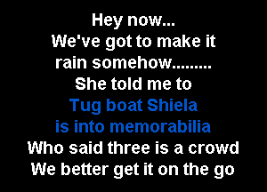 Hey now...

We've got to make it
rain somehow .........
She told me to
Tug boat Shiela
is into memorabilia
Who said three is a crowd
We better get it on the go
