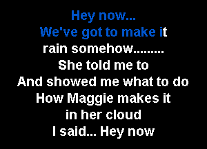 Hey now...
We've got to make it
rain somehow .........

She told me to

And showed me what to do
How Maggie makes it
in her cloud
I said... Hey now